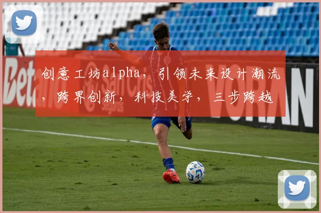 创意工坊alpha，引领未来设计潮流，跨界创新，科技美学，三步跨越