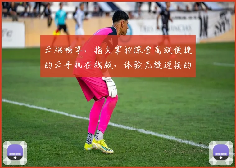 云端畅享，指尖掌控探索高效便捷的云手机在线版，体验无缝连接的未来科技，三重惊喜等你来