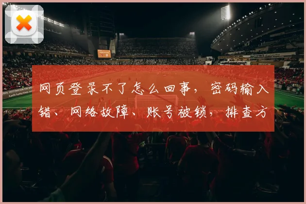 网页登录不了怎么回事，密码输入错、网络故障、账号被锁，排查方法三步走，快速解决