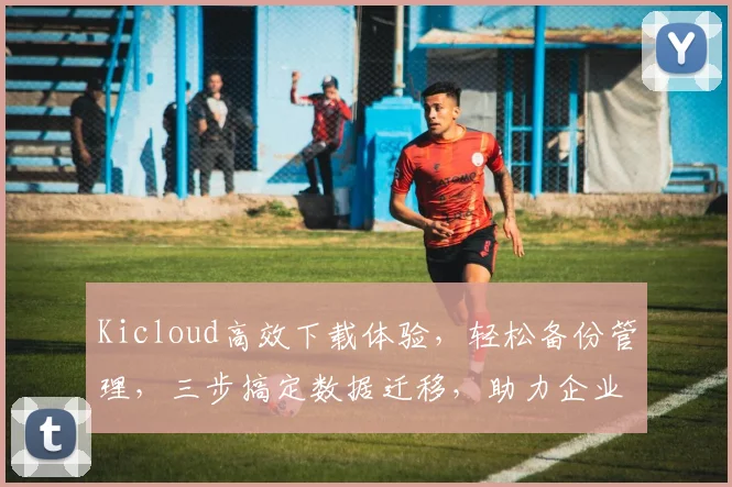 Kicloud高效下载体验，轻松备份管理，三步搞定数据迁移，助力企业云端协作