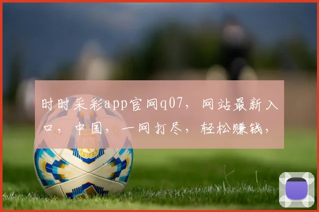 时时采彩app官网q07，网站最新入口，中国，一网打尽，轻松赚钱，三步到位，体验非凡